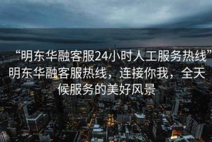 “明東華融客服24小時(shí)人工服務(wù)熱線”明東華融客服熱線，連接你我，全天候服務(wù)的美好風(fēng)景