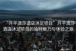 “開平澳莎酒店沐足項(xiàng)目”開平澳莎酒店沐足項(xiàng)目的獨(dú)特魅力與體驗(yàn)之旅