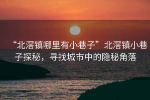 “北滘鎮(zhèn)哪里有小巷子”北滘鎮(zhèn)小巷子探秘，尋找城市中的隱秘角落