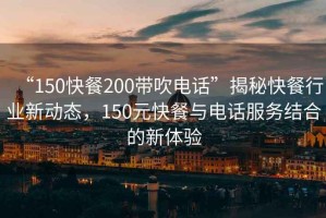 “150快餐200帶吹電話”揭秘快餐行業(yè)新動(dòng)態(tài)，150元快餐與電話服務(wù)結(jié)合的新體驗(yàn)