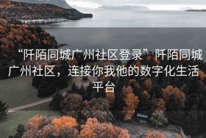 “阡陌同城廣州社區(qū)登錄”阡陌同城廣州社區(qū)，連接你我他的數(shù)字化生活平臺(tái)