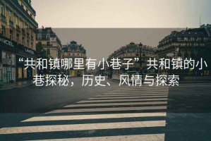 “共和鎮(zhèn)哪里有小巷子”共和鎮(zhèn)的小巷探秘，歷史、風(fēng)情與探索