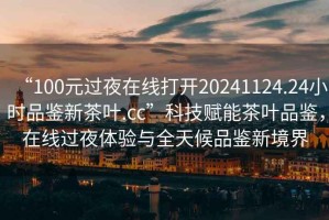 “100元過(guò)夜在線打開(kāi)20241124.24小時(shí)品鑒新茶葉.cc”科技賦能茶葉品鑒，在線過(guò)夜體驗(yàn)與全天候品鑒新境界