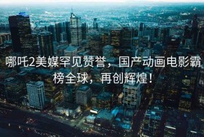 哪吒2美媒罕見(jiàn)贊譽(yù)，國(guó)產(chǎn)動(dòng)畫電影霸榜全球，再創(chuàng)輝煌！
