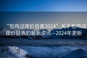 “包雞過夜價(jià)目表2024”關(guān)于包雞過夜價(jià)目表的最新資訊—2024年更新