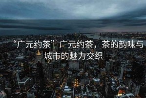 “廣元約茶”廣元約茶，茶的韻味與城市的魅力交織