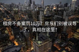 租房不備案罰10萬？房東們別被誤導了，真相在這里！