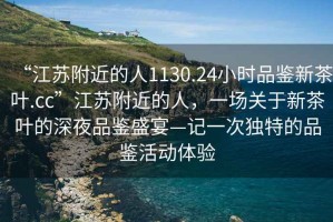 “江蘇附近的人1130.24小時品鑒新茶葉.cc”江蘇附近的人，一場關(guān)于新茶葉的深夜品鑒盛宴—記一次獨(dú)特的品鑒活動體驗(yàn)