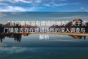 “虎門鎮(zhèn)有沒有嫖娼的地方”關于虎門鎮(zhèn)是否存在嫖娼場所的深入調查與解析