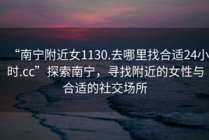 “南寧附近女1130.去哪里找合適24小時(shí).cc”探索南寧，尋找附近的女性與合適的社交場(chǎng)所