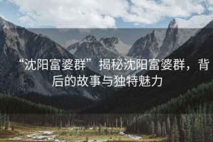 “沈陽(yáng)富婆群”揭秘沈陽(yáng)富婆群，背后的故事與獨(dú)特魅力