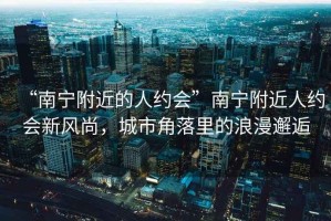 “南寧附近的人約會”南寧附近人約會新風尚，城市角落里的浪漫邂逅