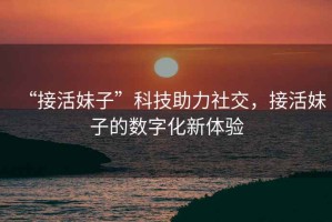 “接活妹子”科技助力社交，接活妹子的數(shù)字化新體驗