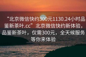 “北京微信快約300元1130.24小時(shí)品鑒新茶葉.cc”北京微信快約新體驗(yàn)，品鑒新茶葉，僅需300元，全天候服務(wù)等你來(lái)體驗(yàn)
