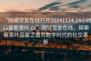 “同城交友在線打開20241124.24小時品鑒新茶葉.cc”同城交友在線，探索新茶葉品鑒之道與數(shù)字時代的社交革新