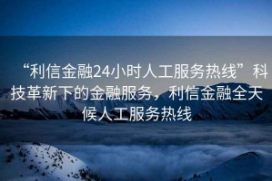 “利信金融24小時(shí)人工服務(wù)熱線”科技革新下的金融服務(wù)，利信金融全天候人工服務(wù)熱線