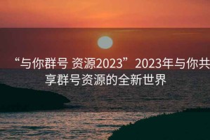 “與你群號 資源2023”2023年與你共享群號資源的全新世界