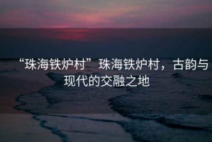 “珠海鐵爐村”珠海鐵爐村，古韻與現(xiàn)代的交融之地