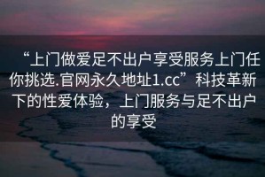 “上門做愛足不出戶享受服務(wù)上門任你挑選.官網(wǎng)永久地址1.cc”科技革新下的性愛體驗，上門服務(wù)與足不出戶的享受