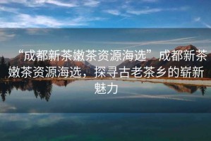 “成都新茶嫩茶資源海選”成都新茶嫩茶資源海選，探尋古老茶鄉(xiāng)的嶄新魅力