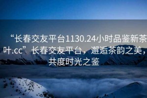 “長春交友平臺1130.24小時品鑒新茶葉.cc”長春交友平臺，邂逅茶韻之美，共度時光之鑒