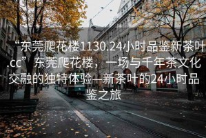 “東莞爬花樓1130.24小時品鑒新茶葉.cc”東莞爬花樓，一場與千年茶文化交融的獨(dú)特體驗—新茶葉的24小時品鑒之旅