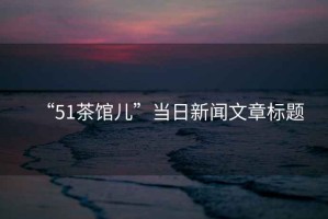 “51茶館兒”當(dāng)日新聞文章標(biāo)題