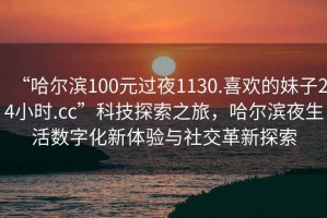 “哈爾濱100元過夜1130.喜歡的妹子24小時.cc”科技探索之旅，哈爾濱夜生活數(shù)字化新體驗與社交革新探索
