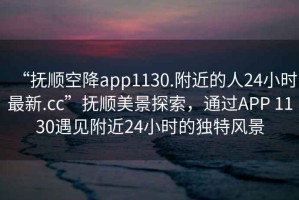 “撫順空降app1130.附近的人24小時最新.cc”撫順美景探索，通過APP 1130遇見附近24小時的獨(dú)特風(fēng)景