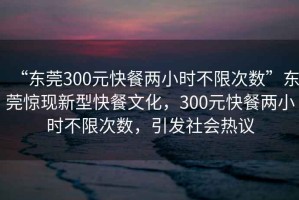 “東莞300元快餐兩小時(shí)不限次數(shù)”東莞驚現(xiàn)新型快餐文化，300元快餐兩小時(shí)不限次數(shù)，引發(fā)社會(huì)熱議