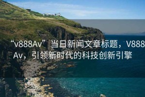 “v888Av”當(dāng)日新聞文章標(biāo)題，V888Av，引領(lǐng)新時代的科技創(chuàng)新引擎