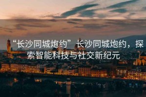 “長沙同城炮約”長沙同城炮約，探索智能科技與社交新紀元