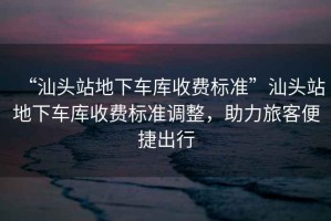 “汕頭站地下車庫收費標準”汕頭站地下車庫收費標準調(diào)整，助力旅客便捷出行
