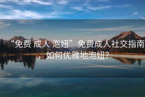 “免費 成人 泡妞”免費成人社交指南，如何優(yōu)雅地泡妞？
