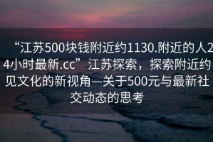 “江蘇500塊錢附近約1130.附近的人24小時(shí)最新.cc”江蘇探索，探索附近約見文化的新視角—關(guān)于500元與最新社交動(dòng)態(tài)的思考