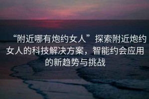 “附近哪有炮約女人”探索附近炮約女人的科技解決方案，智能約會(huì)應(yīng)用的新趨勢(shì)與挑戰(zhàn)