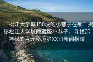 “松江大學城150塊的小巷子在哪”揭秘松江大學城隱藏版小巷子，尋找那神秘的百元秘境第XX日新聞報道