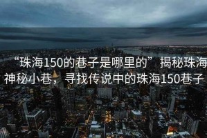“珠海150的巷子是哪里的”揭秘珠海神秘小巷，尋找傳說中的珠海150巷子