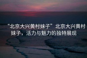 “北京大興黃村妹子”北京大興黃村妹子，活力與魅力的獨特展現(xiàn)