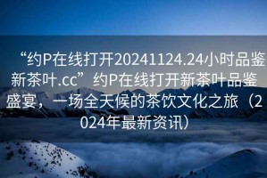 “約P在線打開20241124.24小時品鑒新茶葉.cc”約P在線打開新茶葉品鑒盛宴，一場全天候的茶飲文化之旅（2024年最新資訊）