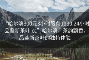 “哈爾濱300元3小時服務(wù)1130.24小時品鑒新茶葉.cc”哈爾濱，茶韻飄香，品鑒新茶葉的獨特體驗