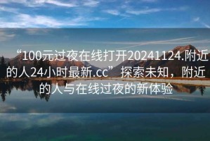 “100元過夜在線打開20241124.附近的人24小時(shí)最新.cc”探索未知，附近的人與在線過夜的新體驗(yàn)