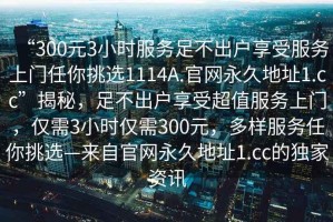 “300元3小時(shí)服務(wù)足不出戶享受服務(wù)上門任你挑選1114A.官網(wǎng)永久地址1.cc”揭秘，足不出戶享受超值服務(wù)上門，僅需3小時(shí)僅需300元，多樣服務(wù)任你挑選—來(lái)自官網(wǎng)永久地址1.cc的獨(dú)家資訊