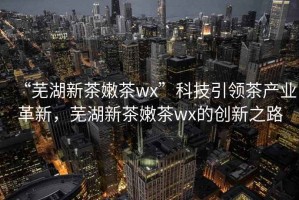 “蕪湖新茶嫩茶wx”科技引領(lǐng)茶產(chǎn)業(yè)革新，蕪湖新茶嫩茶wx的創(chuàng)新之路