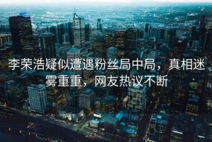 李榮浩疑似遭遇粉絲局中局，真相迷霧重重，網(wǎng)友熱議不斷