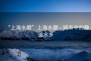 “上海水磨”上海水磨—城市中的靜謐水鄉(xiāng)