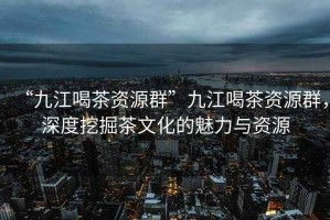 “九江喝茶資源群”九江喝茶資源群，深度挖掘茶文化的魅力與資源