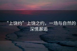 “上饒約”上饒之約，一場(chǎng)與自然的深情邂逅