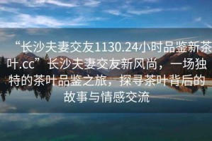 “長沙夫妻交友1130.24小時品鑒新茶葉.cc”長沙夫妻交友新風尚，一場獨特的茶葉品鑒之旅，探尋茶葉背后的故事與情感交流