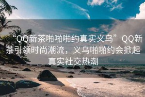 “QQ新茶啪啪啪約真實義烏”QQ新茶引領(lǐng)時尚潮流，義烏啪啪約會掀起真實社交熱潮